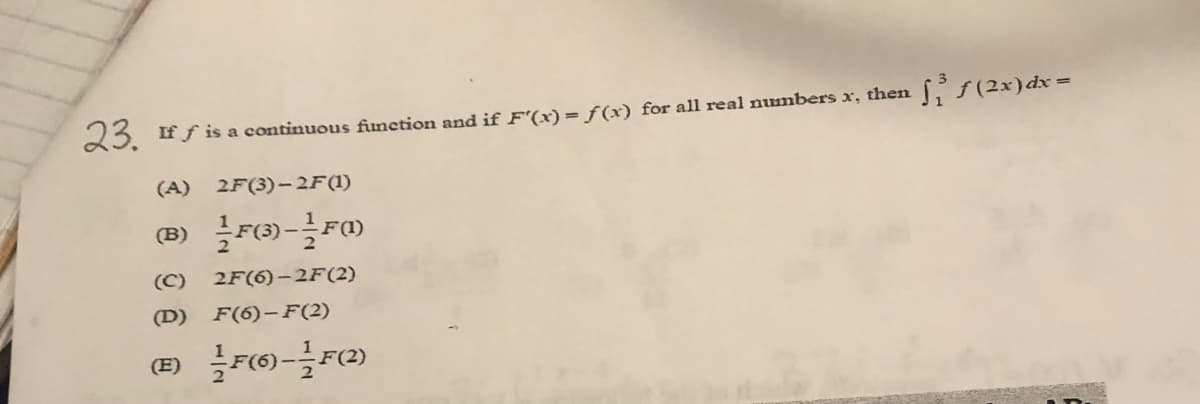 (2x) dx =
23. If f is a continuous function and if F'(x)= ƒ(x) for all real numbers x, then
(A)
2F(3)-2F(1)
(B) F)-F
(C)
2F(6)–2F(2)
(D)
F(6)-F(2)
(E)
