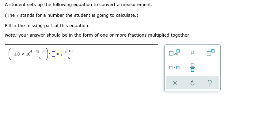 A student sets up the following equation to convert a measurement.
(The ? stands for a number the student is going to calculate.)
Fill in the missing part of this equation.
Note: your answer should be
the form of one or more fractions multiplied together.
(-19
4 kg'm
10
g'cm
1.0 x
?
Olo
