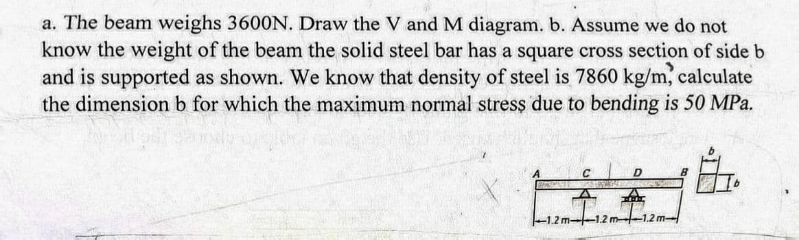 a. The beam weighs 3600N. Draw the V and M diagram. b. Assume we do not
know the weight of the beam the solid steel bar has a square cross section of side b
and is supported as shown. We know that density of steel is 7860 kg/m, calculate
the dimension b for which the maximum normal stress due to bending is 50 MPa.
L.
C
D
VAR
2m +12m
-1.2 m-1.2 m 1.2 m-