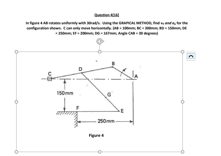 Question 4[16]
In figure 4 AB rotates uniformly with 30rad/s. Using the GRAPICAL METHOD, find va and a, for the
configuration shown. C can only move horizontally. (AB = 100mm; BC = 300mm; BD = 150mm; DE
= 250mm; EF = 200mm; DG = 167mm; Angle CAB = 30 degrees)
B
D
C
150 mm
G
E
250 mm
Figure 4
