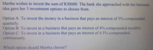 Martha wishes to invest the sum of R30000. The bank she approached with her business
idea gave her 3 investment options to choose from.
Option A: To invest the money in a business that pays an interest of 5% compounded
quarterly.
Option B: To invest in a business that pays an interest of 4% compounded monthly
Option C: To invest in a business that pays an interest of 4.5% compounded
continuously.
Which option should Martha choose?
