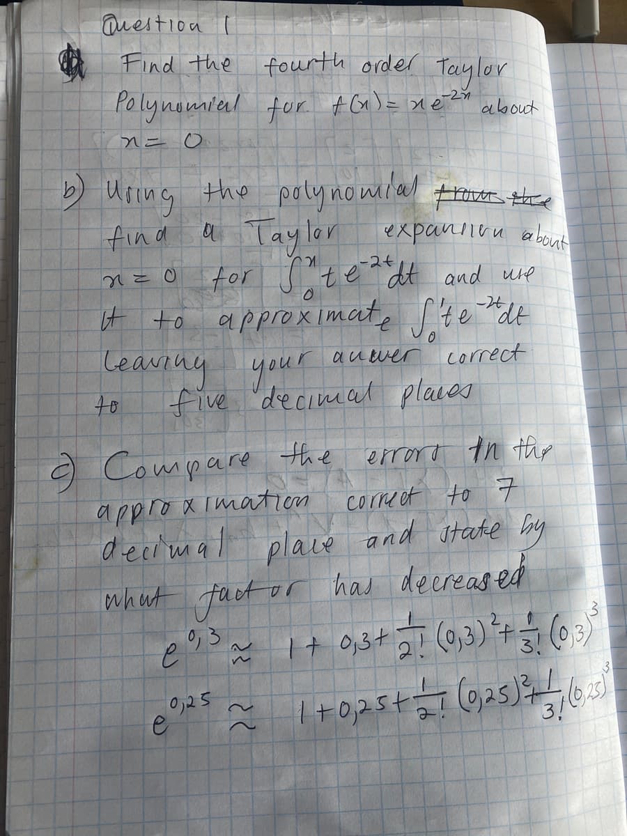 Question I
Find the fourth order Teaylor
Polynomieal for #G)= xeZx
about
b Uring the poly nomilal
trovor thee
fin a
a Taylor expanineu about
tor s
-2+
te dt and ure
it to
leaving your
approximate te "dt
-26
auwer
correct
five 'decimat places
9 Compare the
errord th thr
correet to 7
and state bry
appro x imation
decimal
place
whut fact or has deereased
3
0,3
3!
3!
