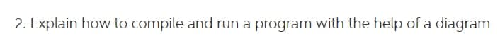 2. Explain how to compile and run a program with the help of a diagram
