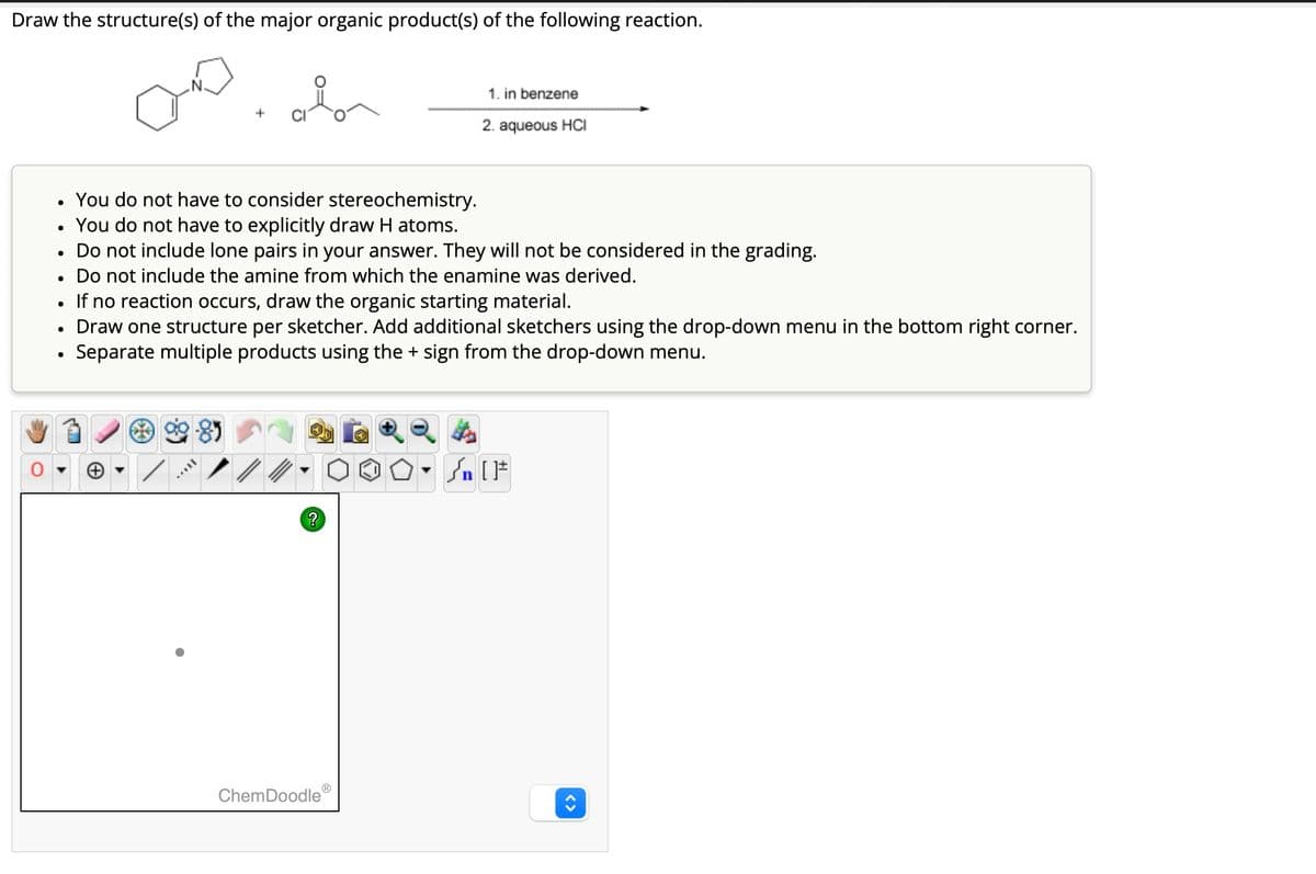 Draw the structure(s) of the major organic product(s) of the following reaction.
+
1. in benzene
2. aqueous HCI
•
You do not have to consider stereochemistry.
•
You do not have to explicitly draw H atoms.
•
Do not include lone pairs in your answer. They will not be considered in the grading.
Do not include the amine from which the enamine was derived.
•
• If no reaction occurs, draw the organic starting material.
•
Draw one structure per sketcher. Add additional sketchers using the drop-down menu in the bottom right corner.
•
Separate multiple products using the + sign from the drop-down menu.
?
n
ChemDoodle
Ⓡ
< >
