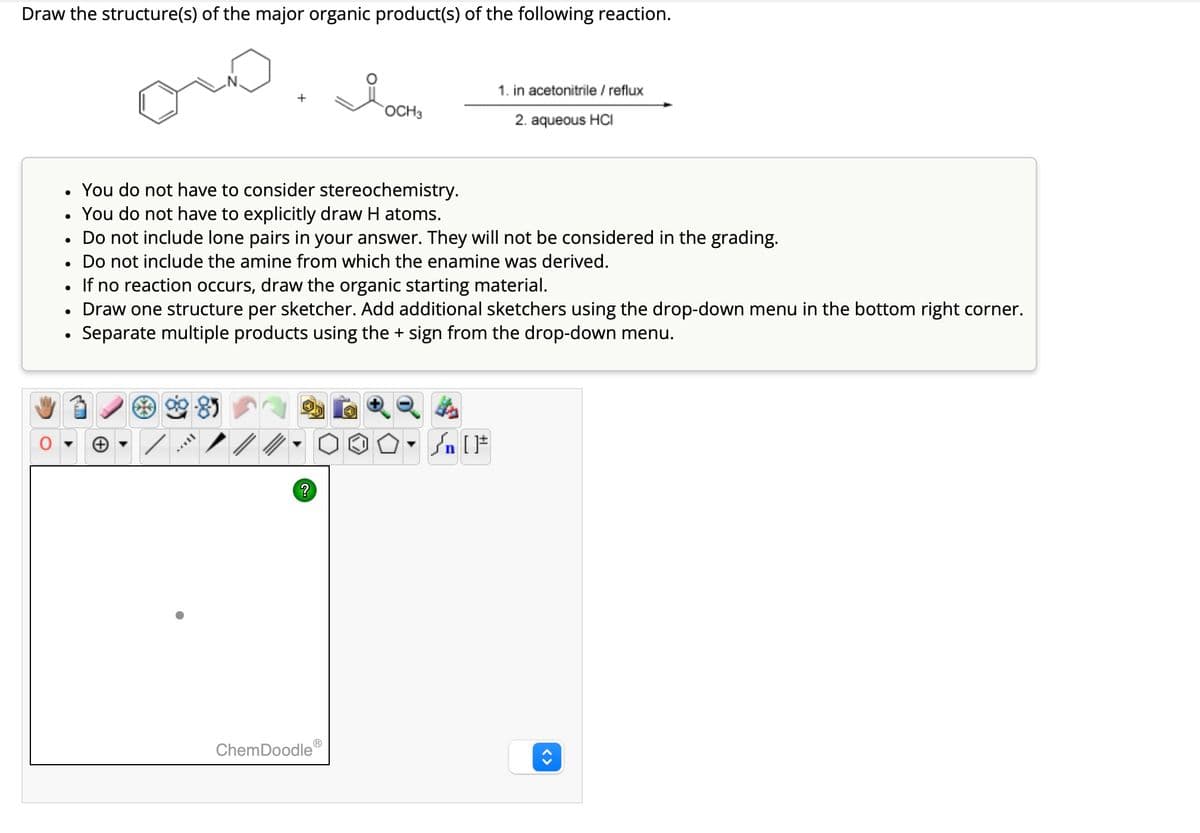 Draw the structure(s) of the major organic product(s) of the following reaction.
•
•
1. in acetonitrile / reflux
OCH3
2. aqueous HCI
•
You do not have to consider stereochemistry.
•
You do not have to explicitly draw H atoms.
•
Do not include lone pairs in your answer. They will not be considered in the grading.
•
Do not include the amine from which the enamine was derived.
•
If no reaction occurs, draw the organic starting material.
Draw one structure per sketcher. Add additional sketchers using the drop-down menu in the bottom right corner.
Separate multiple products using the + sign from the drop-down menu.
Θ
?
ChemDoodleⓇ
<>