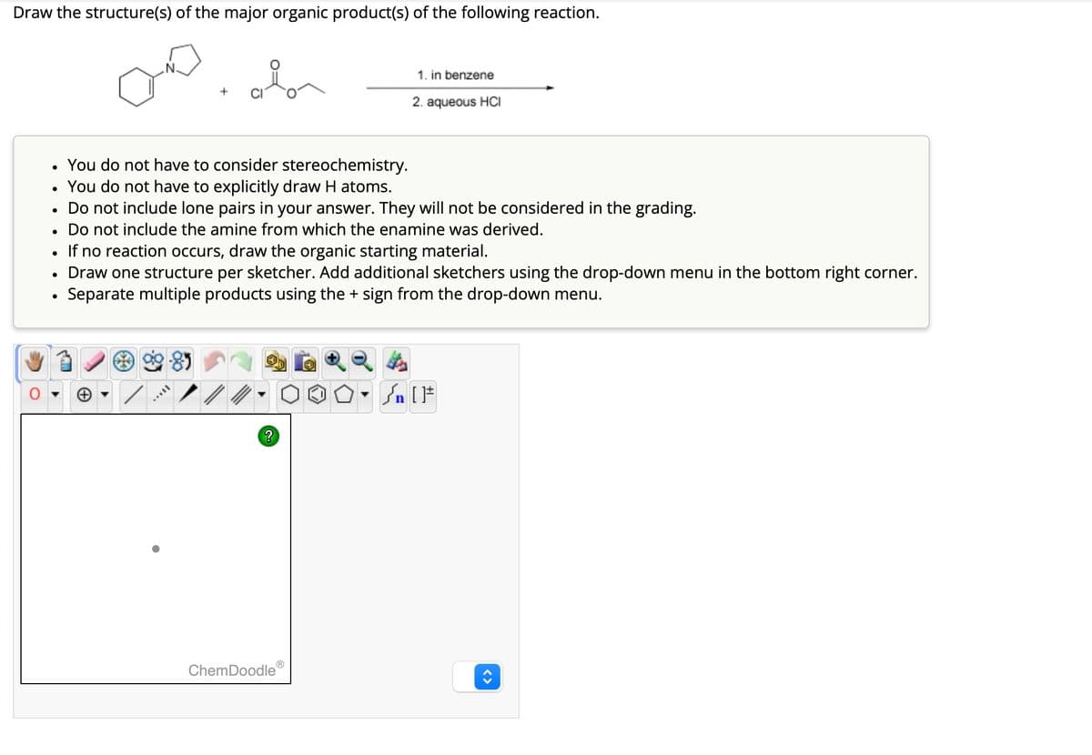 Draw the structure(s) of the major organic product(s) of the following reaction.
•
. You do not have to consider stereochemistry.
•
You do not have to explicitly draw H atoms.
1. in benzene
2. aqueous HCI
Do not include lone pairs in your answer. They will not be considered in the grading.
•
Do not include the amine from which the enamine was derived.
•
If no reaction occurs, draw the organic starting material.
Draw one structure per sketcher. Add additional sketchers using the drop-down menu in the bottom right corner.
•
Separate multiple products using the + sign from the drop-down menu.
ChemDoodle
?
√n [F
<>