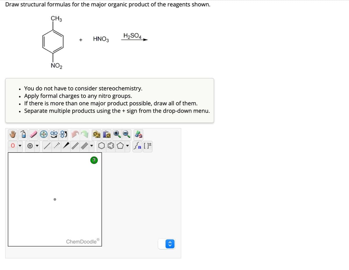 Draw structural formulas for the major organic product of the reagents shown.
CH3
•
NO2
H2SO4
+
HNO3
You do not have to consider stereochemistry.
•
Apply formal charges to any nitro groups.
•
If there is more than one major product possible, draw all of them.
•
• Separate multiple products using the + sign from the drop-down menu.
?
√n [F
ChemDoodleⓇ
<>