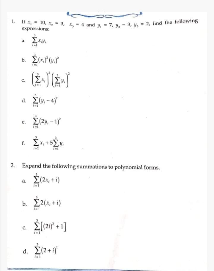 1. H x = 10, x = 3, και = 4 and y = 7, y, = 3, y, = 2, find the following
expressions:
d.
b. 2(x)(y)
C.
e.
d. Σ(y -4)
f.
(=1
b.
(=1
C.
Σ(2y, − 1)
i=1
2. _ Expand the following summations to polynomial forms.
a. Σ(2x + 1)
Σx +52y
Σ2(x +i)
ial
Σ[(21)* +1]
d. Σ(2+i)'
i=1