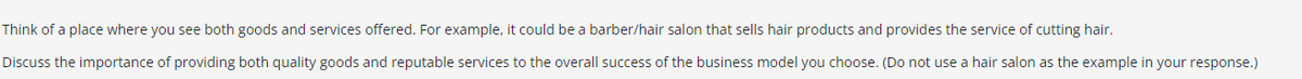 Think of a place where you see both goods and services offered. For example, it could be a barber/hair salon that sells hair products and provides the service of cutting hair.
Discuss the importance of providing both quality goods and reputable services to the overall success of the business model you choose. (Do not use a hair salon as the example in your response.)