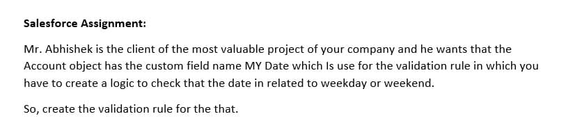 Salesforce Assignment:
Mr. Abhishek is the client of the most valuable project of your company and he wants that the
Account object has the custom field name MY Date which Is use for the validation rule in which you
have to create a logic to check that the date in related to weekday or weekend.
So, create the validation rule for the that.
