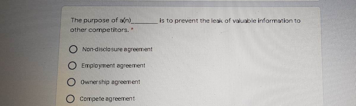 The purpose of a(n)
is to prevent the leak of valuable information to
other competitors. *
Non-disclosureagreement
Employment agreement
Ownership agreement
Compete agreement.
