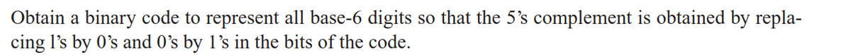Obtain a binary code to represent all base-6 digits so that the 5's complement is obtained by repla-
cing 1's by O's and 0's by 1's in the bits of the code.