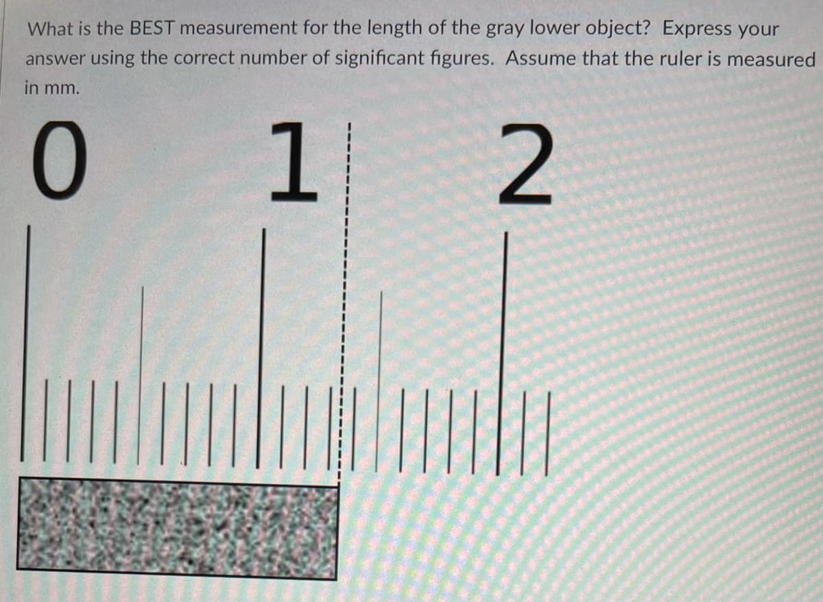 What is the BEST measurement for the length of the gray lower object? Express your
answer using the correct number of significant figures. Assume that the ruler is measured
in mm.
2

