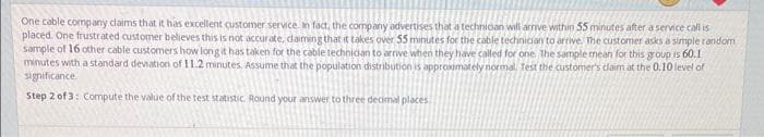 One cable company claims that it has excellent customer service. In fact, the company advertises that a technician will arrive within 55 minutes after a service call is
placed. One frustrated customer believes this is not accurate, daiming that it takes over 55 minutes for the cable technician to arrive. The customer asks a simple random
sample of 16 other cable customers how long it has taken for the cable technician to arrive when they have called for one the sample mean for this group is 60.1
minutes with a standard deviation of 11.2 minutes. Assume that the population distribution is approximately normal. Test the customer's claim at the 0.10 level of
significance.
Step 2 of 3: Compute the value of the test statistic. Round your answer to three decimal places