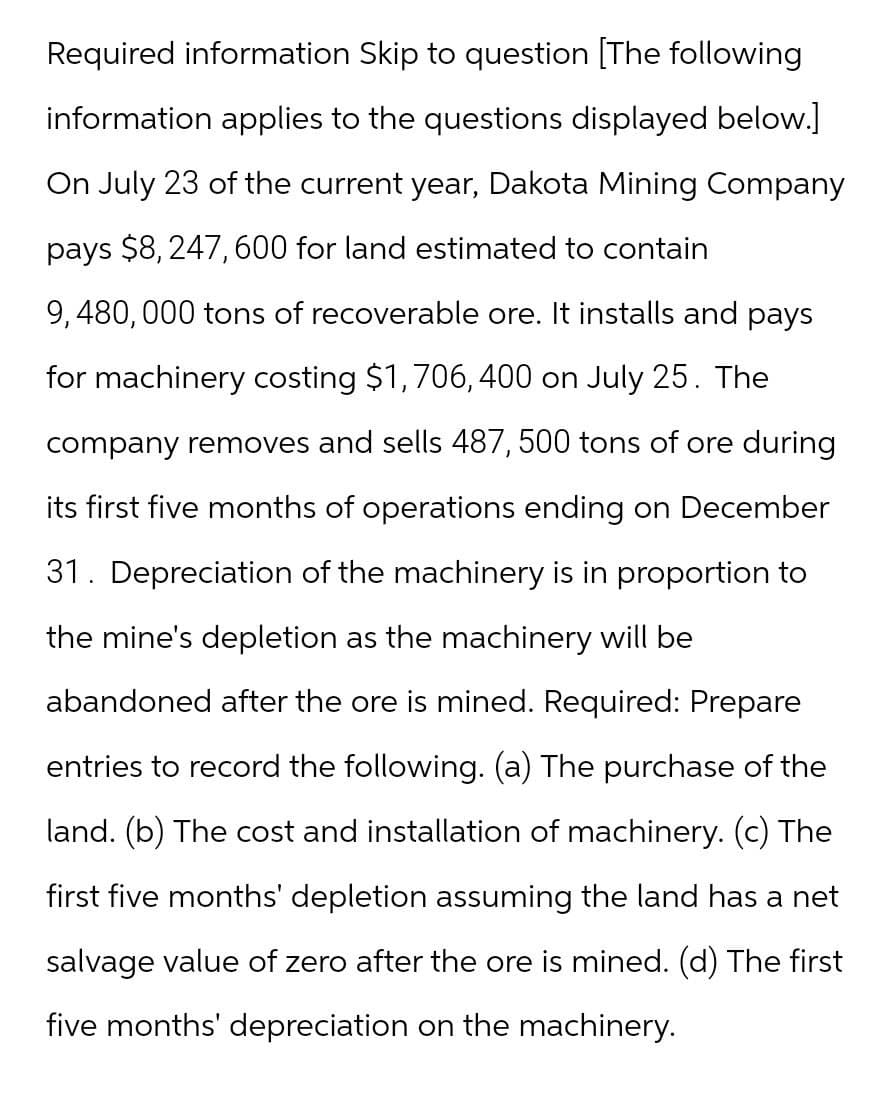 Required information Skip to question [The following
information applies to the questions displayed below.]
On July 23 of the current year, Dakota Mining Company
pays $8,247,600 for land estimated to contain
9,480,000 tons of recoverable ore. It installs and pays
for machinery costing $1,706,400 on July 25. The
company removes and sells 487, 500 tons of ore during
its first five months of operations ending on December
31. Depreciation of the machinery is in proportion to
the mine's depletion as the machinery will be
abandoned after the ore is mined. Required: Prepare
entries to record the following. (a) The purchase of the
land. (b) The cost and installation of machinery. (c) The
first five months' depletion assuming the land has a net
salvage value of zero after the ore is mined. (d) The first
five months' depreciation on the machinery.