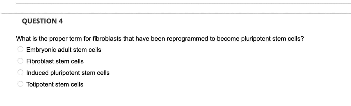 QUESTION 4
What is the proper term for fibroblasts that have been reprogrammed to become pluripotent stem cells?
O Embryonic adult stem cells
Fibroblast stem cells
Induced pluripotent stem cells
Totipotent stem cells
