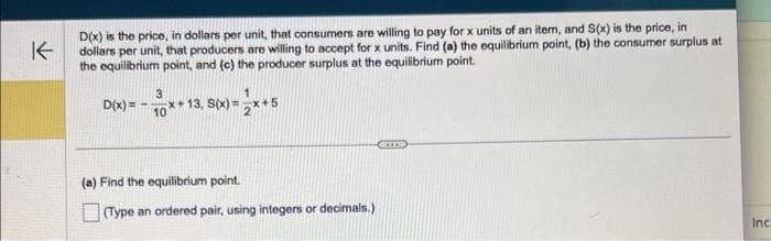 K←
D(x) is the price, in dollars per unit, that consumers are willing to pay for x units of an item, and S(x) is the price, in
dollars per unit, that producers are willing to accept for x units. Find (a) the equilibrium point, (b) the consumer surplus at
the equilibrium point, and (c) the producer surplus at the equilibrium point.
3
-x+13, S(x)=2**
D(x)=10**1
(a) Find the equilibrium point.
(Type an ordered pair, using integers or decimals.)
Inc.