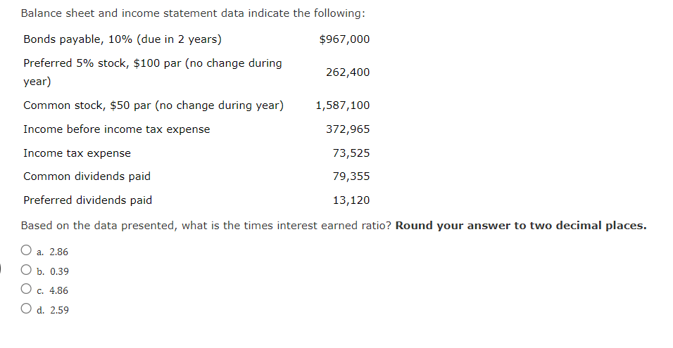 Balance sheet and income statement data indicate the following:
Bonds payable, 10% (due in 2 years)
$967,000
Preferred 5% stock, $100 par (no change during
262,400
year)
Common stock, $50 par (no change during year)
1,587,100
Income before income tax expense
372,965
Income tax expense
Common dividends paid
Preferred dividends paid
Based on the data presented, what is the times interest earned ratio? Round your answer to two decimal places.
O a. 2.86
73,525
79,355
13,120
b. 0.39
○ c. 4.86
O d. 2.59