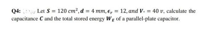 Q4: Let S = 120 cm², d = 4 mm, €, = 12, and V. = 40 v, calculate the
capacitance C and the total stored energy WE of a parallel-plate capacitor.