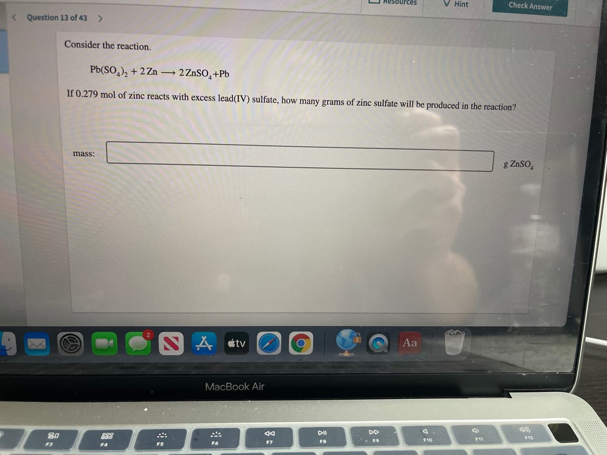 Resources
V Hint
Check Answer
Question 13 of 43
<>
Consider the reaction.
Pb(SO,), + 2 Zn → 2ZnSO̟+Pb
If 0.279 mol of zinc reacts with excess lead(IV) sulfate, how many grams of zinc sulfate will be produced in the reaction?
mass:
g ZnSO,
NA tv
Aa
MacBook Air
DD
80
888
F9
F10
F11
F12
F6
F7
F8
F3
F4
F5
