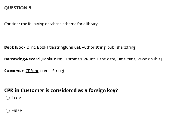 QUESTION 3
Consider the following database schema for a library.
Book (BookID:int, BookTitle:stringtunique), Author:string, publisher:string)
Borrowing-Record (BookID: int, CustomerCPR: int, Date: date, Time: time, Price: double)
Customer (CPR:int, name: String)
CPR in Customer is considered as a foreign key?
True
False
