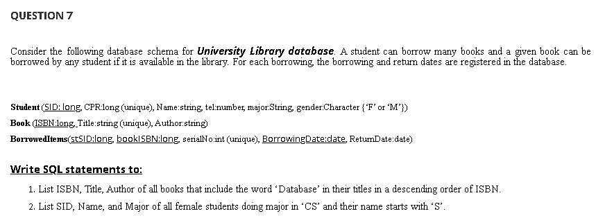 QUESTION 7
Consider the following database schema for University Library database. A student can borrow many books and a given book can be
borrowed by any student if it is available in the library. For each borrowing, the borrowing and return dates are registered in the database.
Student (SID: long, CPR:long (unique), Name:string, tel:number, major:String, gender:Character (F'or M'})
Book (ISEN:long. Title:string (unique), Author.string)
BorrowedItems(STSID:long, booklSBN:long, serialNo.int (unique), BorrowingDate:date, ReturnDate:date)
Write SQL statements to:
1. List ISBN, Title, Author of all books that include the word 'Database' in their titles in a descending order of ISBN.
2. List SID, Name, and Major of all female students doing major in CS' and their name starts with 'S'.
