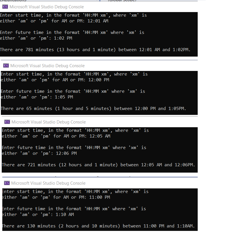 A Microsoft Visual Studio Debug Console
Enter start time, in the format 'HH:MM xm', where 'xm' is
either 'am' or 'pm' for AM or PM: 12:01 AM
Enter future time in the format 'HH:MM xm' where 'xm' is
either 'am' or 'pm': 1:02 PM
There are 781 minutes (13 hours and 1 minute) between 12:01 AM and 1:02PM.
A Microsoft Visual Studio Debug Console
Enter start time, in the format 'HH:MM xm', where 'xm' is
either 'am' or 'pm' for AM or PM: 12:00 PM
Enter future time in the format 'HH:MM xm' where 'xm' is
either 'am' or 'pm': 1:05 PM
There are 65 minutes (1 hour and 5 minutes) between 12:00 PM and 1:05PM.
A Microsoft Visual Studio Debug Console
Enter start time, in the format 'HH:MM xm', where 'xm' is
either 'am' or 'pm' for AM or PM: 12:05 AM
Enter future time in the format 'HH:MM xm' where 'xm' is
either 'am' or 'pm': 12:06 PM
There are 721 minutes (12 hours and 1 minute) between 12:05 AM and 12:06PM.
A Microsoft Visual Studio Debug Console
Enter start time, in the format 'HH:MM xm', where 'xm' is
either 'am' or 'pm' for AM or PM: 11:00 PM
Enter future time in the format 'HH:MM xm' where 'xm' is
either 'am' or 'pm': 1:10 AM
There are 130 minutes (2 hours and 10 minutes) between 11:00 PM and 1:10AM.
