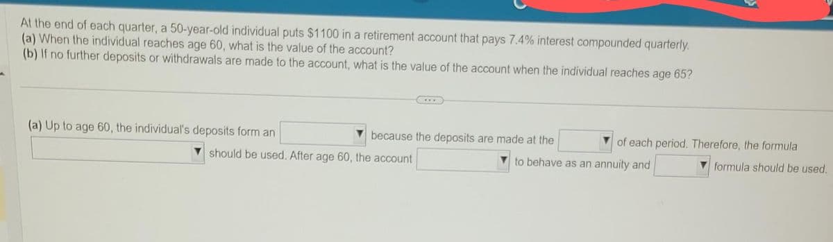At the end of each quarter, a 50-year-old individual puts $1100 in a retirement account that pays 7.4% interest compounded quarterly.
(a) When the individual reaches age 60, what is the value of the account?
(b) If no further deposits or withdrawals are made to the account, what is the value of the account when the individual reaches age 65?
(a) Up to age 60, the individual's deposits form an
because the deposits are made at the
should be used. After age 60, the account
of each period. Therefore, the formula
to behave as an annuity and
formula should be used.