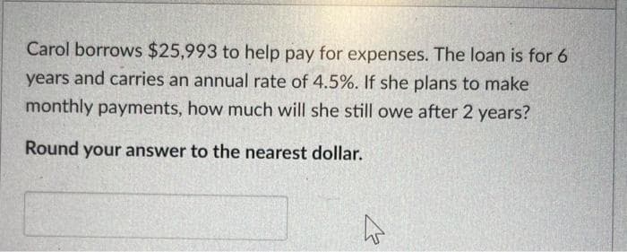 Carol borrows $25,993 to help pay for expenses. The loan is for 6
years and carries an annual rate of 4.5%. If she plans to make
monthly payments, how much will she still owe after 2 years?
Round your answer to the nearest dollar.
4