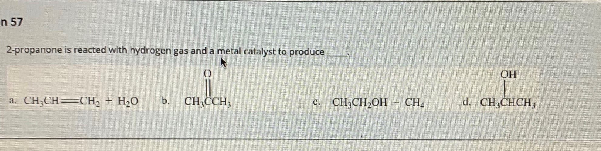2-propanone is reacted with hydrogen gas and a metal catalyst to produce
ОН
a. CH;CH=CH, + H,O
b.
CH;CCH,
с. CН CH,ОH - СH
d. CH;CHCH;
