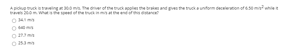 A pickup truck is traveling at 30.0 m/s. The driver of the truck applies the brakes and gives the truck a uniform deceleration of 6.50 m/s2² while it
travels 20.0 m. What is the speed of the truck in m/s at the end of this distance?
