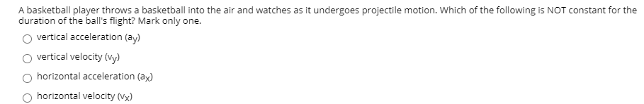 A basketball player throws a basketball into the air and watches as it undergoes projectile motion. Which of the following is NOT constant for the
duration of the ball's flight? Mark only one.
O vertical acceleration (ay)
vertical velocity (vy)
horizontal acceleration (ax)
horizontal velocity (vx)
