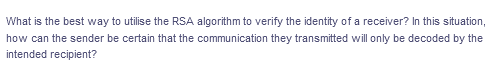 What is the best way to utilise the RSA algorithm to verify the identity of a receiver? In this situation,
how can the sender be certain that the communication they transmitted will only be decoded by the
intended recipient?
