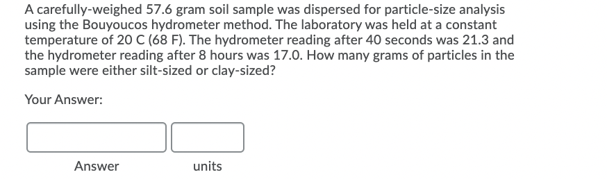 A carefully-weighed 57.6 gram soil sample was dispersed for particle-size analysis
using the Bouyoucos hydrometer method. The laboratory was held at a constant
temperature of 20 C (68 F). The hydrometer reading after 40 seconds was 21.3 and
the hydrometer reading after 8 hours was 17.0. How many grams of particles in the
sample were either silt-sized or clay-sized?
Your Answer:
Answer
units
