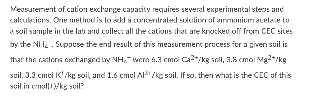 Measurement of cation exchange capacity requires several experimental steps and
calculations. One method is to add a concentrated solution of ammonium acetate to
a soil sample in the lab and collect all the cations that are knocked off from CEC sites
by the NH4*. Suppose the end result of this measurement process for a given soil is
that the cations exchanged by NH4* were 6.3 cmol Ca2+/kg soil, 3.8 cmol Mg2+/kg
soil, 3.3 cmol K*/kg soil, and 1.6 cmol Al3+/kg soil. If so, then what is the CEC of this
soil in cmol(+)/kg soil?
