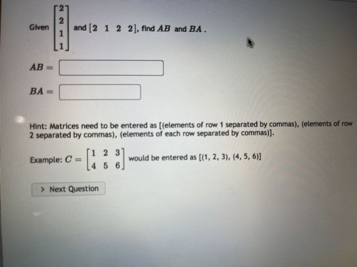 Given
AB =
|BA =
21
2
1
L1J
and [2 1 2 2], find AB and BA.
Hint: Matrices need to be entered as [(elements of row 1 separated by commas), (elements of row
2 separated by commas), (elements of each row separated by commas)].
Example: C =
1 2 3
4 5 6
> Next Question
would be entered as [(1, 2, 3), (4, 5, 6)]