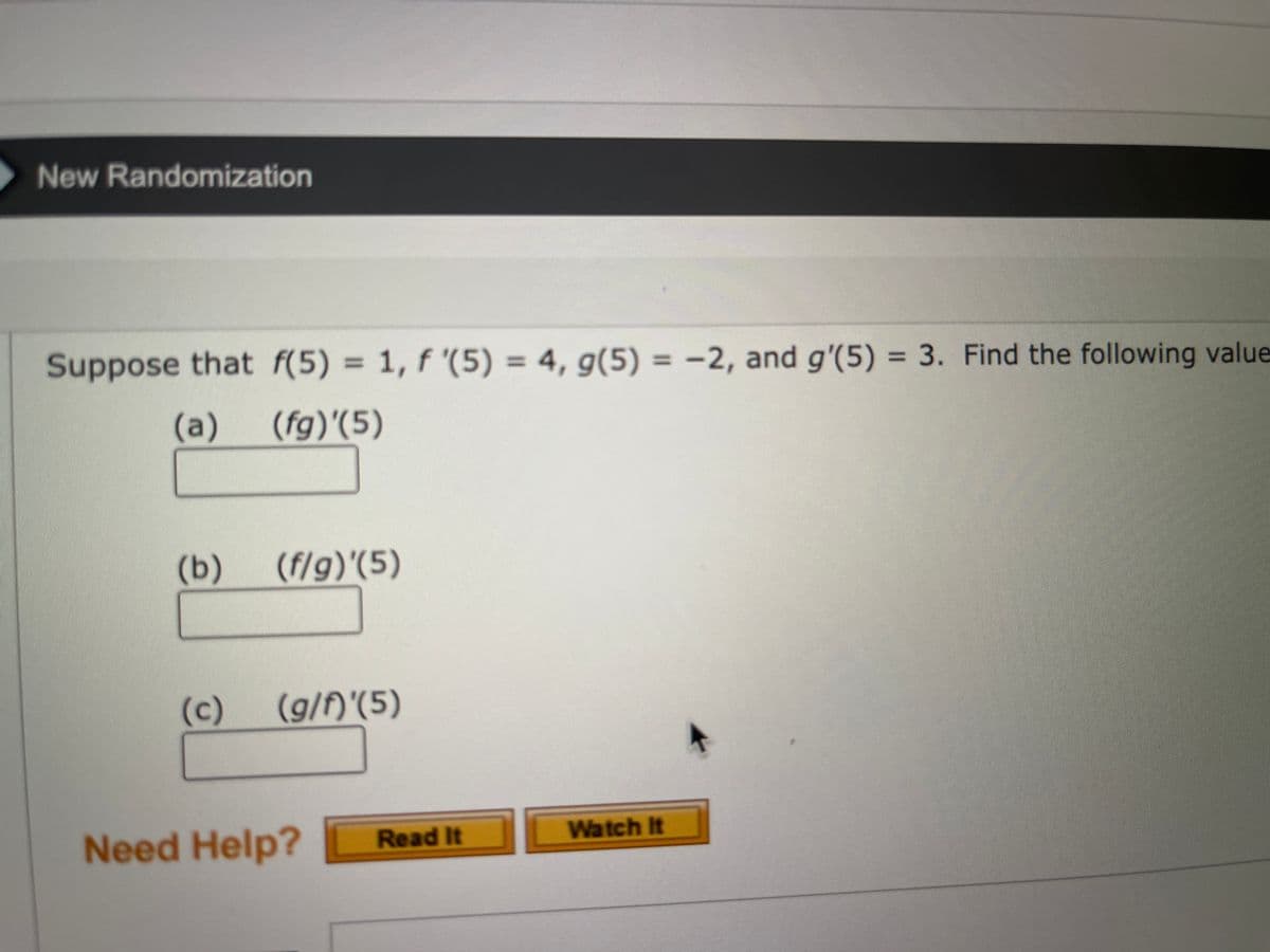 New Randomization
Suppose that f(5) = 1, f '(5) = 4, g(5) = −2, and g'(5) = 3. Find the following value
(a) (fg)'(5)
(b)
(f/g)'(5)
(c) (g/f)'(5)
Need Help?
Read It
Watch It