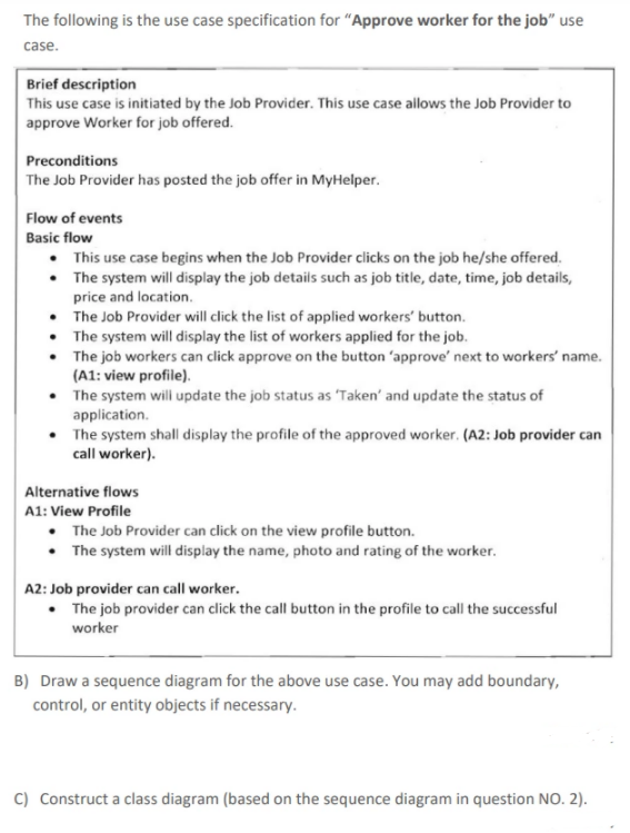 The following is the use case specification for "Approve worker for the job" use
case.
Brief description
This use case is initiated by the Job Provider. This use case allows the Job Provider to
approve Worker for job offered.
Preconditions
The Job Provider has posted the job offer in MyHelper.
Flow of events
Basic flow
• This use case begins when the Job Provider clicks on the job he/she offered.
• The system will display the job details such as job title, date, time, job details,
price and location.
• The Job Provider will click the list of applied workers' button.
• The system will display the list of workers applied for the job.
• The job workers can click approve on the button 'approve' next to workers' name.
(A1: view profile).
• The system will update the job status as 'Taken' and update the status of
application.
• The system shall display the profile of the approved worker. (A2: Job provider can
call worker).
Alternative flows
A1: View Profile
• The Job Provider can click on the view profile button.
• The system will display the name, photo and rating of the worker.
A2: Job provider can call worker.
• The job provider can click the call button in the profile to call the successful
worker
B) Draw a sequence diagram for the above use case. You may add boundary,
control, or entity objects if necessary.
C) Construct a class diagram (based on the sequence diagram in question NO. 2).
