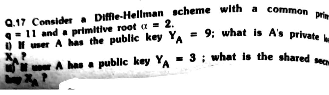 Q.17 Consider a Diffie-Hellman scheme with
q=11 and a primitive root a = 2.
i) If user A has the public key YA
A has a public key YA
a
common prin
= 9; what is A's private k
= 3; what is the shared sec