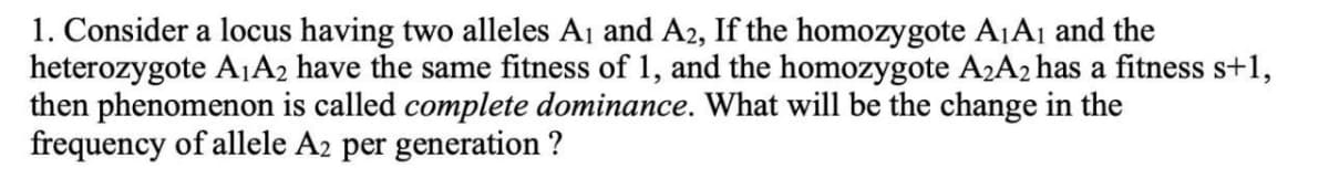 1. Consider a locus having two alleles Aj and A2, If the homozygote A1A1 and the
heterozygote A1A2 have the same fitness of 1, and the homozygote A2A2 has a fitness s+1,
then phenomenon is called complete dominance. What will be the change in the
frequency of allele A2 per generation ?
