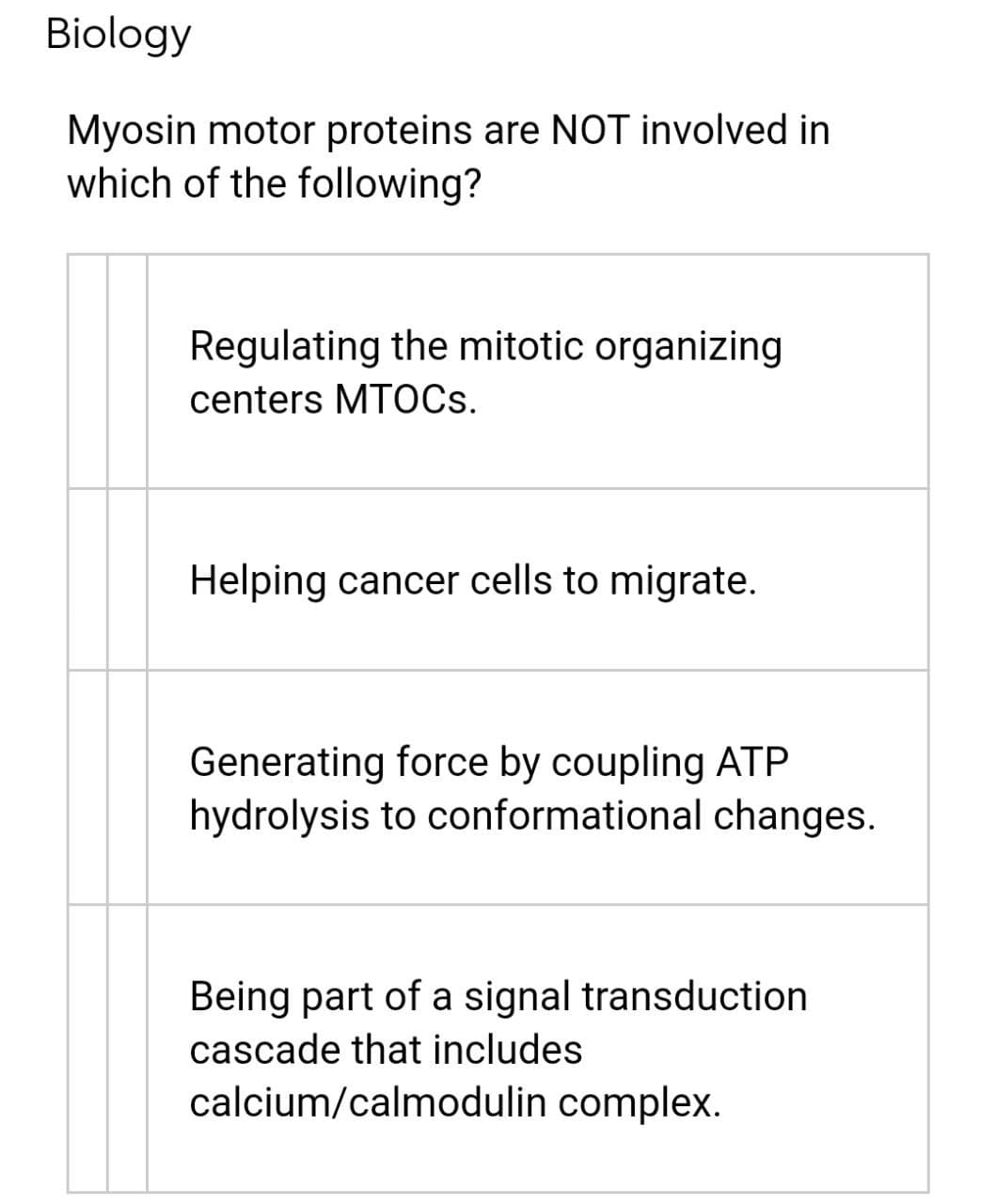 Biology
Myosin motor proteins are NOT involved in
which of the following?
Regulating the mitotic organizing
centers MTOCS.
Helping cancer cells to migrate.
Generating force by coupling ATP
hydrolysis to conformational changes.
Being part of a signal transduction
cascade that includes
calcium/calmodulin complex.
