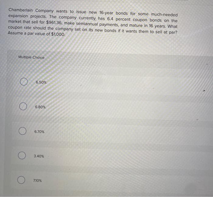 Chamberlain Company wants to issue new 16-year bonds for some much-needed
expansion projects. The company currently, has 6.4 percent coupon bonds on the
market that sell for $961.36, make semiannual payments, and mature in 16 years. What
coupon rate should the company set on its new bonds if it wants them to sell at par?
Assume a par value of $1,000.
Multiple Choice
O
6.50%
6.80%
6.70%
3.40%
7.10%