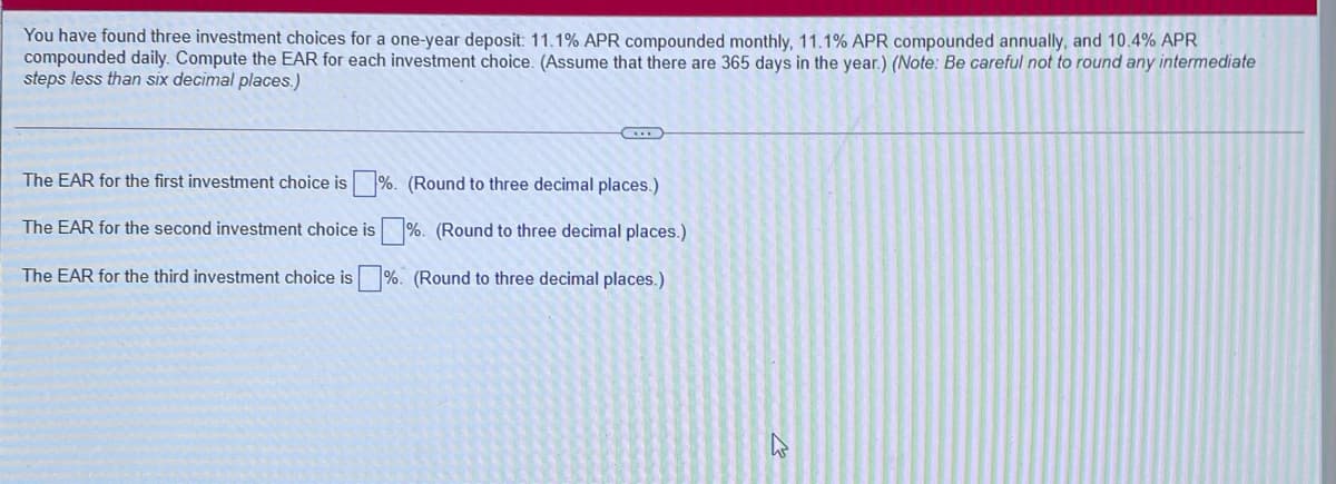 You have found three investment choices for a one-year deposit: 11.1% APR compounded monthly, 11.1% APR compounded annually, and 10.4% APR
compounded daily. Compute the EAR for each investment choice. (Assume that there are 365 days in the year.) (Note: Be careful not to round any intermediate
steps less than six decimal places.)
The EAR for the first investment choice is %. (Round to three decimal places.)
The EAR for the second investment choice is %. (Round to three decimal places.)
The EAR for the third investment choice is %. (Round to three decimal places.)
