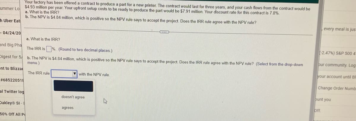 Your factory has been offered a contract to produce a part for a new printer. The contract would last for three years, and your cash flows from the contract would be
$4.93 million per year. Your upfront setup costs to be ready to produce the part would be $7.91 million. Your discount rate for this contract is 7.8%.
a. What is the IRR?
ummer Lo
b. The NPV is $4.84 million, which is positive so the NPV rule says to accept the project. Does the IRR rule agree with the NPV rule?
h Uber Eat
IEE
- 04/24/20
a. What is the IRR?
and Big Pha
The IRR is%. (Round to two decimal places.)
Digest for 5
b. The NPV is $4.84 million, which is positive so the NPV rule says to accept the project. Does the IRR rule agree with the NPV rule? (Select from the drop-down
menu.)
ent to Blizzar
The IRR rule
with the NPV rule.
#685220518
al Twitter log
W
Dakley® SI-E
50% Off All P
doesn't agree
agrees
every meal is jus
(-2.47%) S&P 500 4
pur community. Log
your account until Bl
Change Order Numb
bunt you
bff.