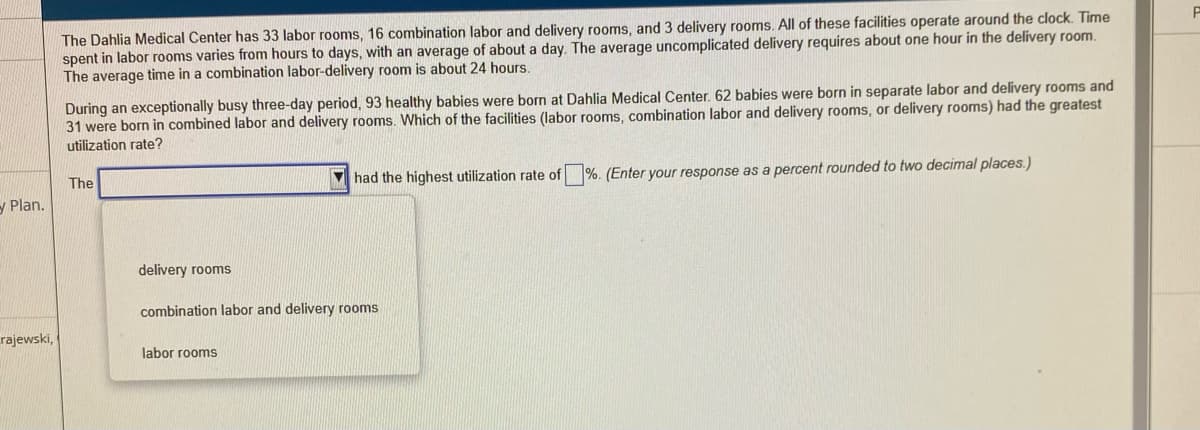 The Dahlia Medical Center has 33 labor rooms, 16 combination labor and delivery rooms, and 3 delivery rooms. All of these facilities operate around the clock. Time
spent in labor rooms varies from hours to days, with an average of about a day. The average uncomplicated delivery requires about one hour in the delivery room.
The average time in a combination labor-delivery room is about 24 hours.
During an exceptionally busy three-day period, 93 healthy babies were born at Dahlia Medical Center. 62 babies were born in separate labor and delivery rooms and
31 were born in combined labor and delivery rooms. Which of the facilities (labor rooms, combination labor and delivery rooms, or delivery rooms) had the greatest
utilization rate?
The
had the highest utilization rate of %. (Enter your response as a percent rounded to two decimal places.)
У Plan.
delivery rooms
combination labor and delivery rooms
rajewski,
labor rooms
