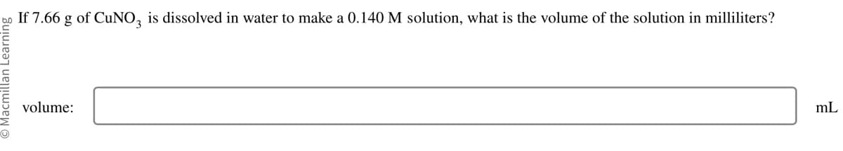 O Macmillan Learning
If 7.66 g of CuNO3 is dissolved in water to make a 0.140 M solution, what is the volume of the solution in milliliters?
volume:
mL