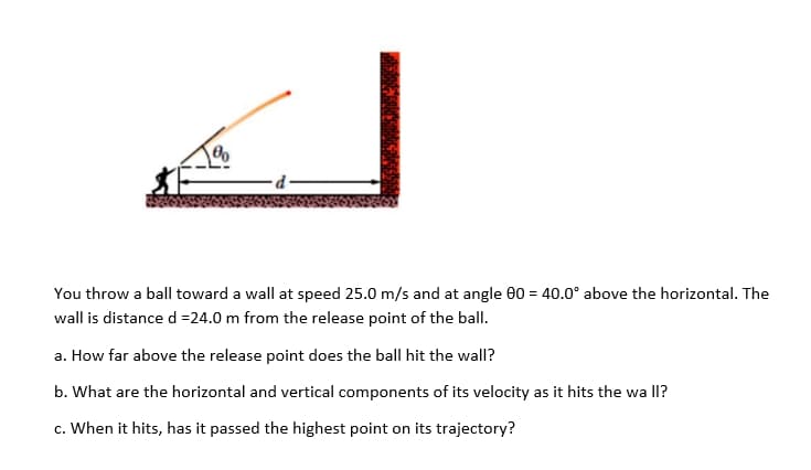 You throw a ball toward a wall at speed 25.0 m/s and at angle 0 = 40.0° above the horizontal. The
wall is distance d =24.0 m from the release point of the ball.
a. How far above the release point does the ball hit the wall?
b. What are the horizontal and vertical components of its velocity as it hits the wa lI?
c. When it hits, has it passed the highest point on its trajectory?
