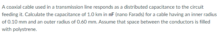 A coaxial cable used in a transmission line responds as a distributed capacitance to the circuit
feeding it. Calculate the capacitance of 1.0 km in nF (nano Farads) for a cable having an inner radius
of 0.10 mm and an outer radius of 0.60 mm. Assume that space between the conductors is filled
with polystrene.
