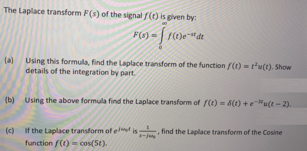 The Laplace transform F(s) of the signal f (t) is given by:
00
f(t)e¬st dt
%3D
(a) Using this formula, find the Laplace transform of the function f(t) = t²u(t). Show
details of the integration by part.
%3D
(b) Using the above formula find the Laplace transform of f(t) = 8(t) + e¬3tu(t – 2).
(c)
If the Laplace transform of eiwot is
s-jwo
find the Laplace transform of the Cosine
function f (t) = cos(5t).
