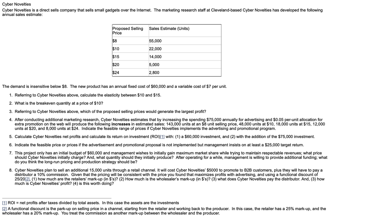 Cyber Novelties
Cyber Novelties is a direct sells company that sells small gadgets over the Internet. The marketing research staff at Cleveland-based Cyber Novelties has developed the following
annual sales estimate:
Proposed Selling
Price
$8
$10
$15
$20
$24
Sales Estimate (Units)
55,000
22,000
14,000
5,000
2,800
The demand is insensitive below $8. The new product has an annual fixed cost of $60,000 and a variable cost of $7 per unit.
1. Referring to Cyber Novelties above, calculate the elasticity between $10 and $15.
2. What is the breakeven quantity at a price of $10?
3. Referring to Cyber Novelties above, which of the proposed selling prices would generate the largest profit?
4. After conducting additional marketing research, Cyber Novelties estimates that by increasing the spending $75,000 annually for advertising and $0.05 per-unit allocation for
extra promotion on the web will produce the following increases in estimated sales: 143,000 units at an $8 unit selling price, 48,000 units at $10, 18,000 units at $15, 12,000
units at $20, and 8,000 units at $24. Indicate the feasible range of prices if Cyber Novelties implements the advertising and promotional program.
5. Calculate Cyber Novelties net profits and calculate its return on investment (ROI)[1] with: (1) a $60,000 investment, and (2) with the addition of the $75,000 investment.
6. Indicate the feasible price or prices if the advertisement and promotional proposal is not implemented but management insists on at least a $25,000 target return.
7. This project only has an initial budget of $60,000 and management wishes to initially gain maximum market share while trying to maintain respectable revenues; what price
should Cyber Novelties initially charge? And, what quantity should they initially produce? After operating for a while, management is willing to provide additional funding; what
do you think the long-run pricing and production strategy should be?
8. Cyber Novelties plan to sell an additional 15,000 units through a retail channel. It will cost Cyber Novelties' $5000 to promote to B2B customers, plus they will have to pay a
distributor a 10% commission. Given that the pricing will be consistent with the price you found that maximizes profits with advertising, and using a functional discount of
25/20[2], (1) how much are the retailers' mark-up (in $'s)? (2) How much is the wholesaler's mark-up (in $'s)? (3) what does Cyber Novelties pay the distributor. And, (3) how
much is Cyber Novelties' profit? (4) is this worth doing?
[1] ROI = net profits after taxes divided by total assets. In this case the assets are the investments
[2] A functional discount is the park-up on selling price in a channel, starting from the retailer and working back to the producer. In this case, the retailer has a 25% mark-up, and the
wholesaler has a 20% mark-up. You treat the commission as another mark-up between the wholesaler and the producer.